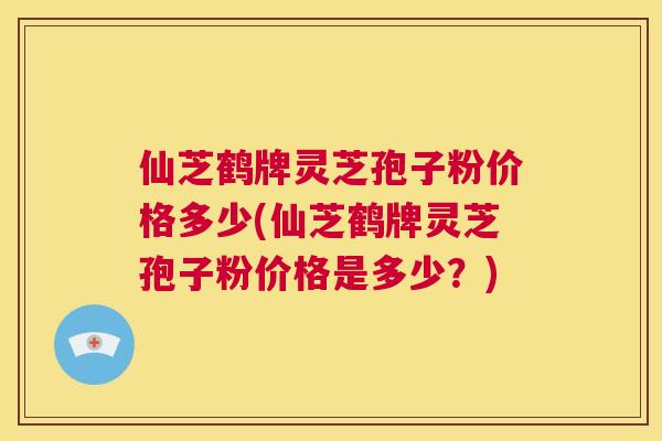 仙芝鹤牌灵芝孢子粉价格多少(仙芝鹤牌灵芝孢子粉价格是多少？)