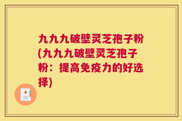 九九九破壁灵芝孢子粉(九九九破壁灵芝孢子粉:提高免疫力的好选择) 九九九破壁灵芝孢子粉(九九九破壁灵芝孢子粉:提高免疫力的好选择)