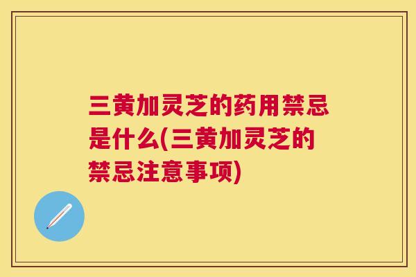 三黄加灵芝的药用禁忌是什么(三黄加灵芝的禁忌注意事项)