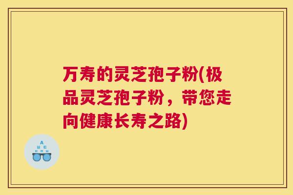 万寿的灵芝孢子粉(极品灵芝孢子粉,带您走向健康长寿之路) 万寿的灵芝孢子粉(极品灵芝孢子粉,带您走向健康长寿之路)