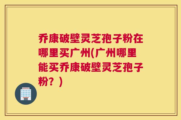 乔康破壁灵芝孢子粉在哪里买广州(广州哪里能买乔康破壁灵芝孢子粉？)