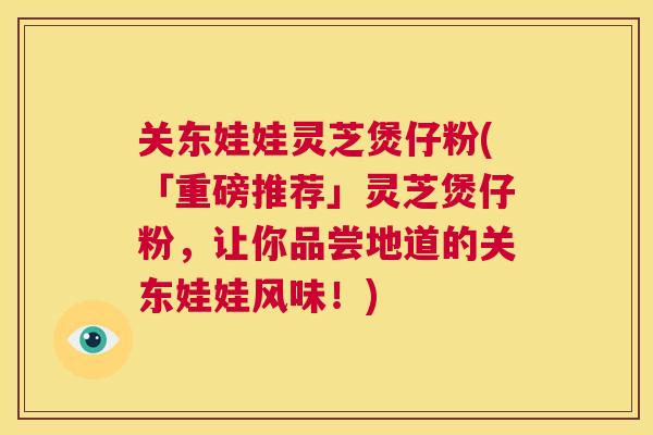 关东娃娃灵芝煲仔粉(「重磅推荐」灵芝煲仔粉，让你品尝地道的关东娃娃风味！)