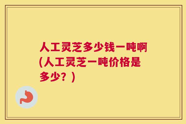 人工灵芝多少钱一吨啊(人工灵芝一吨价格是多少？)