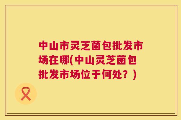 中山市灵芝菌包批发市场在哪(中山灵芝菌包批发市场位于何处？)