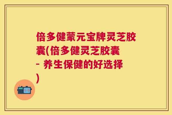 倍多健蒙元宝牌灵芝胶囊(倍多健灵芝胶囊 - 养生保健的好选择) 倍多健蒙元宝牌灵芝胶囊(倍多健灵芝胶囊 - 养生保健的好选择)