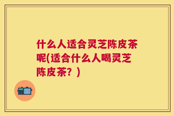 什么人适合灵芝陈皮茶呢(适合什么人喝灵芝陈皮茶？)