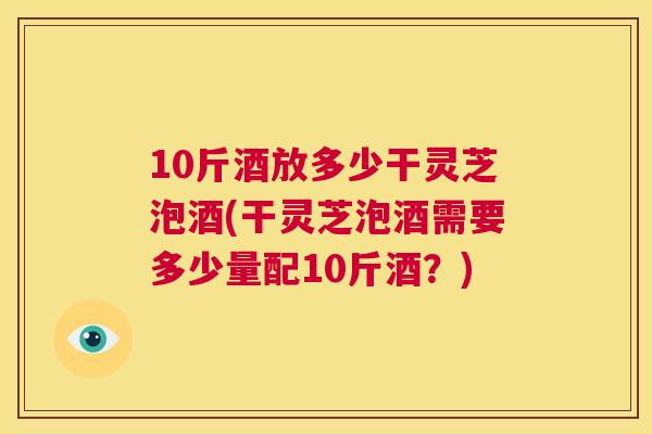 10斤酒放多少干灵芝泡酒(干灵芝泡酒需要多少量配10斤酒？)