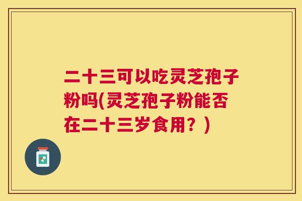 二十三可以吃灵芝孢子粉吗(灵芝孢子粉能否在二十三岁食用？)