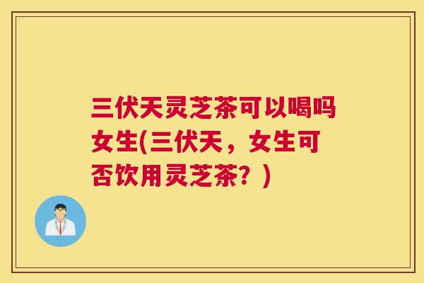 三伏天灵芝茶可以喝吗女生(三伏天，女生可否饮用灵芝茶？)