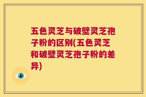 五色灵芝与破壁灵芝孢子粉的区别(五色灵芝和破壁灵芝孢子粉的差异)