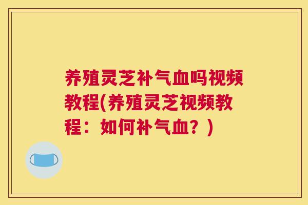 养殖灵芝补气血吗视频教程(养殖灵芝视频教程：如何补气血？)