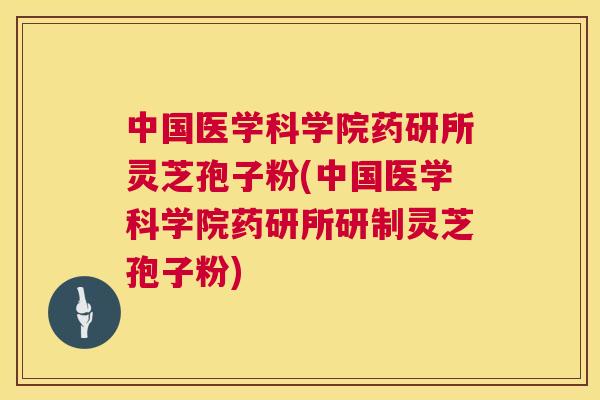中国医学科学院药研所灵芝孢子粉(中国医学科学院药研所研制灵芝孢子粉)