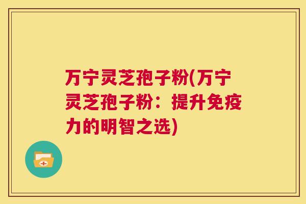万宁灵芝孢子粉(万宁灵芝孢子粉：提升免疫力的明智之选)