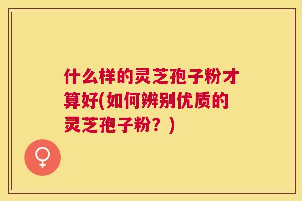 什么样的灵芝孢子粉才算好(如何辨别优质的灵芝孢子粉？)