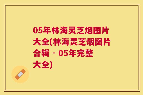 05年林海灵芝烟图片大全(林海灵芝烟图片合辑 - 05年完整大全)