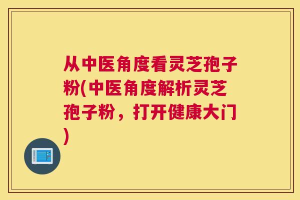 从中医角度看灵芝孢子粉(中医角度解析灵芝孢子粉，打开健康大门)