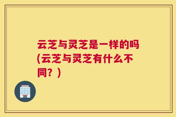 云芝与灵芝是一样的吗(云芝与灵芝有什么不同？)
