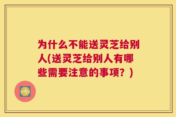 为什么不能送灵芝给别人(送灵芝给别人有哪些需要注意的事项？)