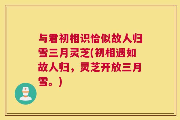 与君初相识恰似故人归雪三月灵芝(初相遇如故人归，灵芝开放三月雪。)