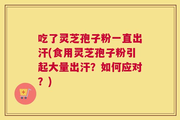 吃了灵芝孢子粉一直出汗(食用灵芝孢子粉引起大量出汗？如何应对？)