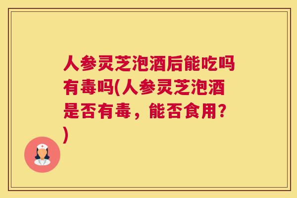 人参灵芝泡酒后能吃吗有毒吗(人参灵芝泡酒是否有毒,能否食用?) 人参灵芝泡酒后能吃吗有毒吗(人参灵芝泡酒是否有毒,能否食用?)