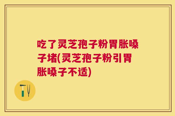 吃了灵芝孢子粉胃胀嗓子堵(灵芝孢子粉引胃胀嗓子不适)