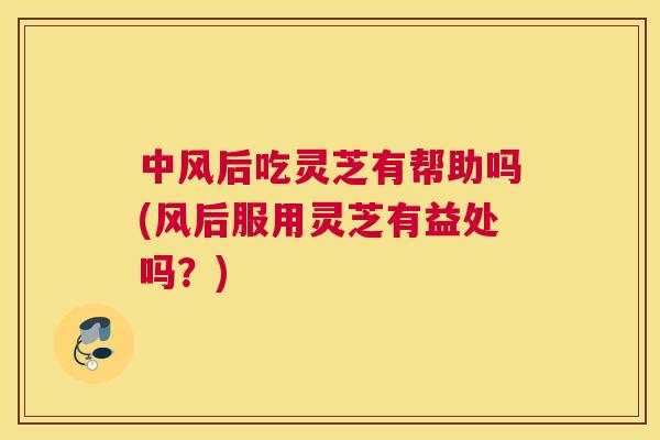 中风后吃灵芝有帮助吗(风后服用灵芝有益处吗？)