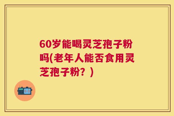 60岁能喝灵芝孢子粉吗(老年人能否食用灵芝孢子粉？)