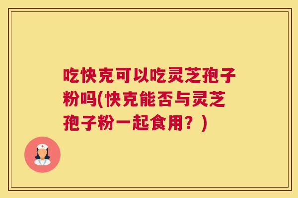 吃快克可以吃灵芝孢子粉吗(快克能否与灵芝孢子粉一起食用？)