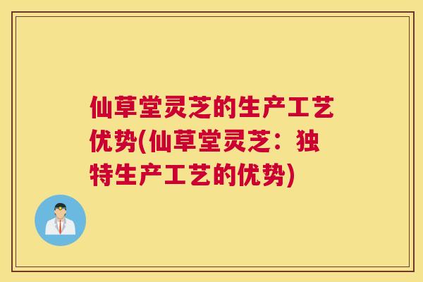 仙草堂灵芝的生产工艺优势(仙草堂灵芝:独特生产工艺的优势) 仙草堂灵芝的生产工艺优势(仙草堂灵芝:独特生产工艺的优势)