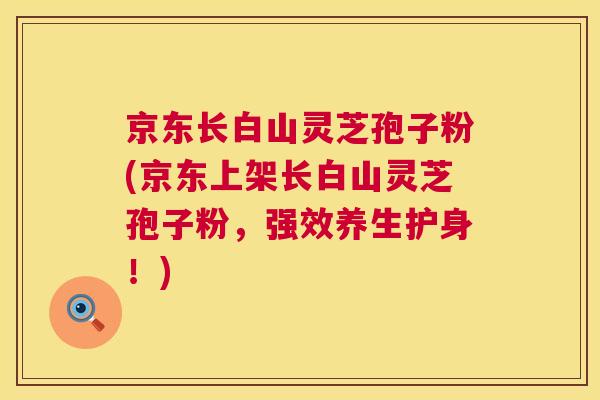 京东长白山灵芝孢子粉(京东上架长白山灵芝孢子粉,强效养生护身!) 京东长白山灵芝孢子粉(京东上架长白山灵芝孢子粉,强效养生护身!)