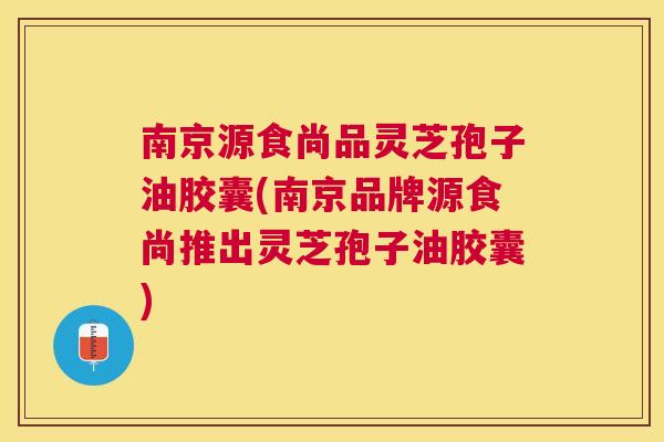 南京源食尚品灵芝孢子油胶囊(南京品牌源食尚推出灵芝孢子油胶囊)
