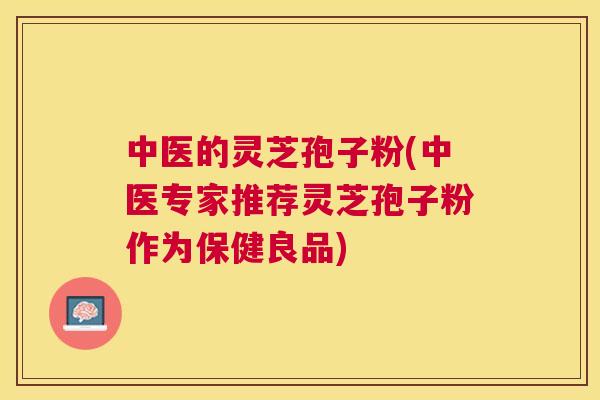 中医的灵芝孢子粉(中医专家推荐灵芝孢子粉作为保健良品)