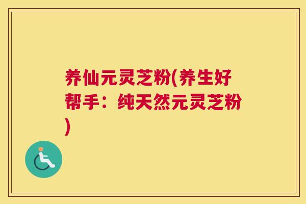 养仙元灵芝粉(养生好帮手：纯天然元灵芝粉)