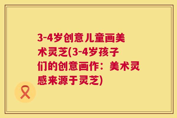 3-4岁创意儿童画美术灵芝(3-4岁孩子们的创意画作：美术灵感来源于灵芝)