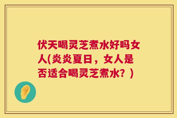 伏天喝灵芝煮水好吗女人(炎炎夏日，女人是否适合喝灵芝煮水？)