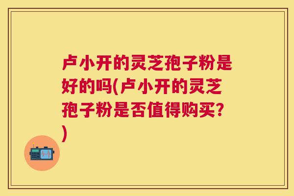 卢小开的灵芝孢子粉是好的吗(卢小开的灵芝孢子粉是否值得购买?) 卢小开的灵芝孢子粉是好的吗(卢小开的灵芝孢子粉是否值得购买?)