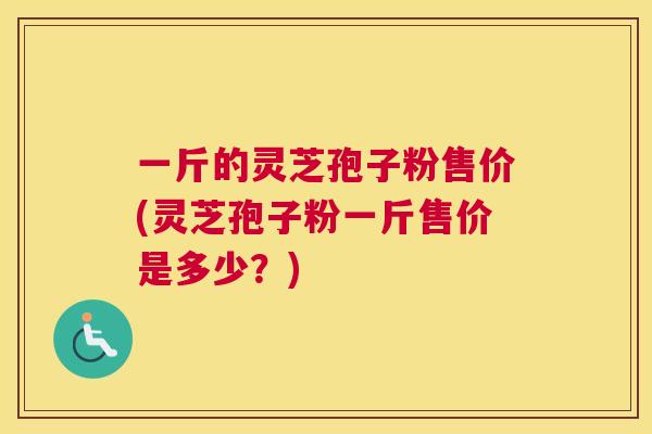 一斤的灵芝孢子粉售价(灵芝孢子粉一斤售价是多少？)