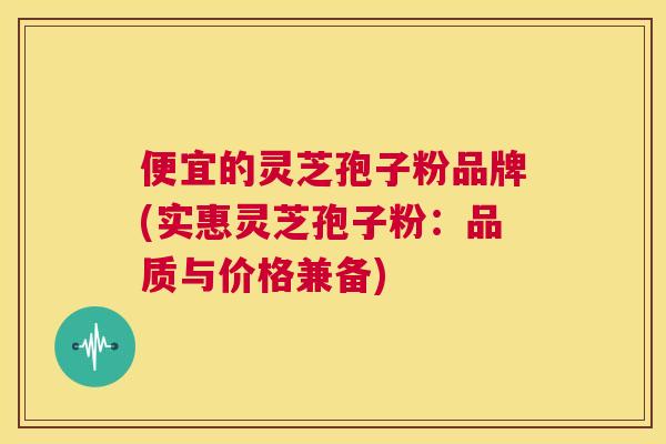 便宜的灵芝孢子粉品牌(实惠灵芝孢子粉：品质与价格兼备)