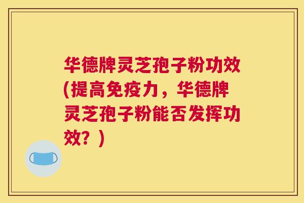 华德牌灵芝孢子粉功效(提高免疫力，华德牌灵芝孢子粉能否发挥功效？)