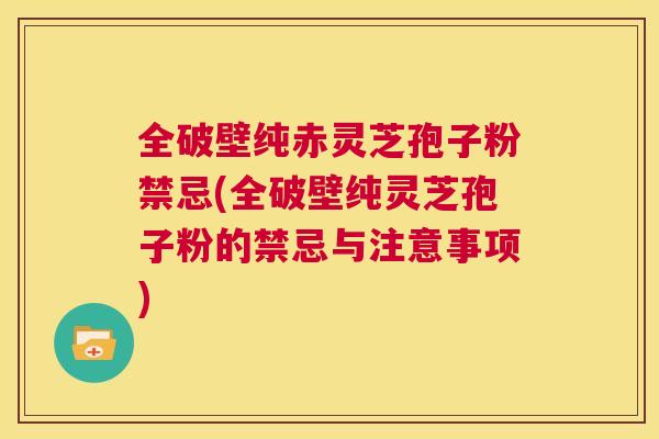 全破壁纯赤灵芝孢子粉禁忌(全破壁纯灵芝孢子粉的禁忌与注意事项)