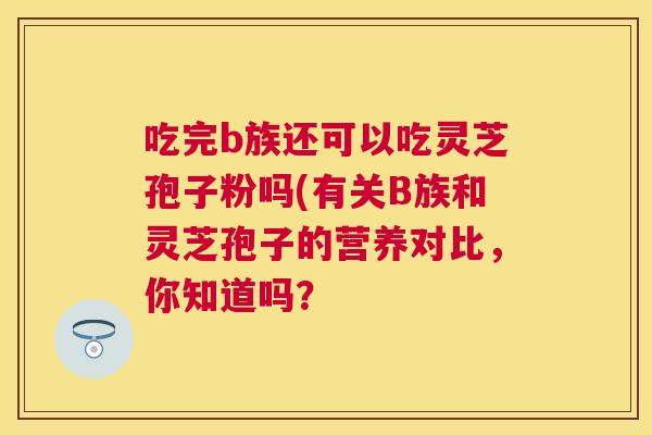 吃完b族还可以吃灵芝孢子粉吗(有关B族和灵芝孢子的营养对比，你知道吗？