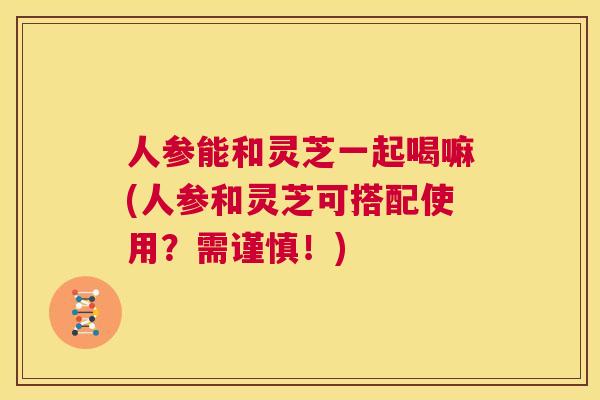 人参能和灵芝一起喝嘛(人参和灵芝可搭配使用？需谨慎！)