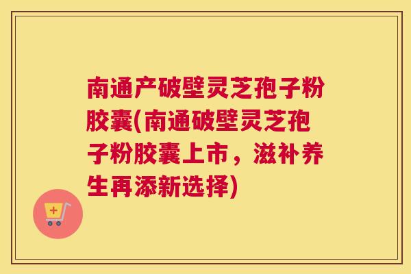 南通产破壁灵芝孢子粉胶囊(南通破壁灵芝孢子粉胶囊上市，滋补养生再添新选择)