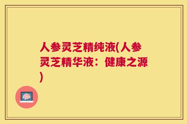 人参灵芝精纯液(人参灵芝精华液：健康之源)
