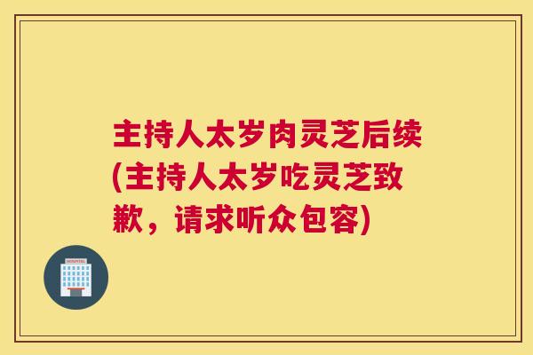 主持人太岁肉灵芝后续(主持人太岁吃灵芝致歉，请求听众包容)