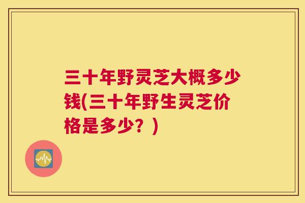 三十年野灵芝大概多少钱(三十年野生灵芝价格是多少？)