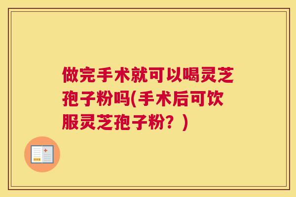 做完手术就可以喝灵芝孢子粉吗(手术后可饮服灵芝孢子粉?) 做完手术就可以喝灵芝孢子粉吗(手术后可饮服灵芝孢子粉?)
