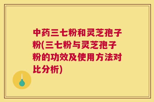 中药三七粉和灵芝孢子粉(三七粉与灵芝孢子粉的功效及使用方法对比分析)