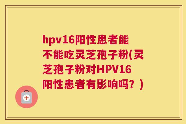 hpv16阳性患者能不能吃灵芝孢子粉(灵芝孢子粉对HPV16阳性患者有影响吗？)